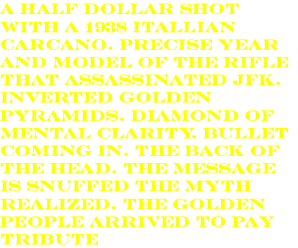 a half dollar shot with a 1938 itallian carcano. precise year and model of the rifle that assassinated jfk. inverted golden pyramids. diamond of mental clarity. bullet coming in. the back of the head. the message is snuffed the myth realized. the golden people arrived to pay tribute